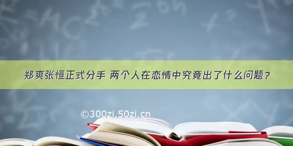 郑爽张恒正式分手 两个人在恋情中究竟出了什么问题？