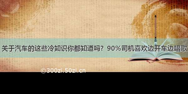 关于汽车的这些冷知识你都知道吗？90%司机喜欢边开车边唱歌