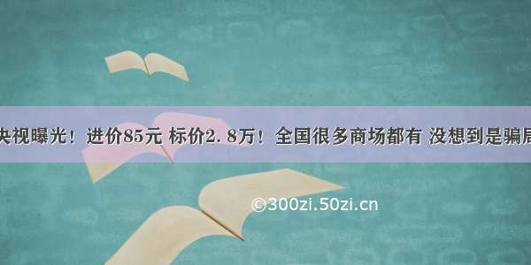 央视曝光！进价85元 标价2. 8万！全国很多商场都有 没想到是骗局