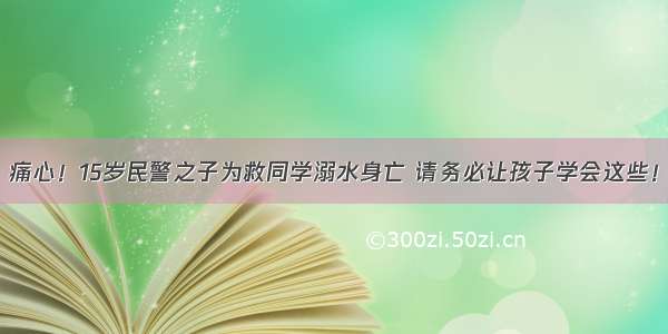 痛心！15岁民警之子为救同学溺水身亡 请务必让孩子学会这些！