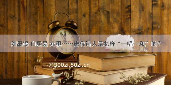 刘禹锡 白居易 元稹……唐代诗人是怎样“一唱一和”的？
