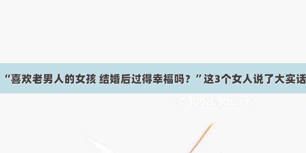 “喜欢老男人的女孩 结婚后过得幸福吗？”这3个女人说了大实话