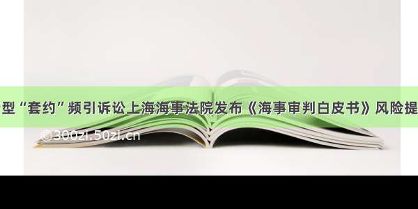 新型“套约”频引诉讼上海海事法院发布《海事审判白皮书》风险提示