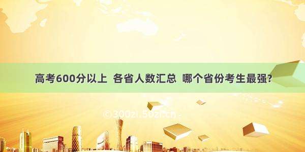 高考600分以上  各省人数汇总  哪个省份考生最强?