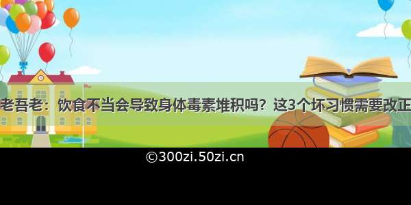 老吾老：饮食不当会导致身体毒素堆积吗？这3个坏习惯需要改正