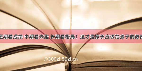 短期看成绩 中期看兴趣 长期看格局！这才是家长应该给孩子的教育