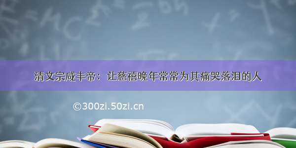 清文宗咸丰帝：让慈禧晚年常常为其痛哭落泪的人