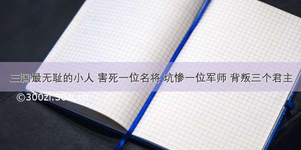 三国最无耻的小人 害死一位名将 坑惨一位军师 背叛三个君主