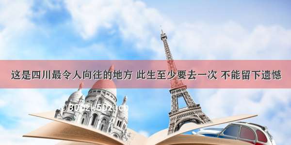 这是四川最令人向往的地方 此生至少要去一次 不能留下遗憾