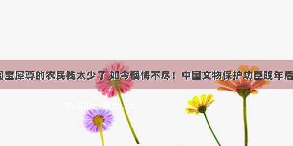 给一献国宝犀尊的农民钱太少了 如今懊悔不尽！中国文物保护功臣晚年后悔说.....