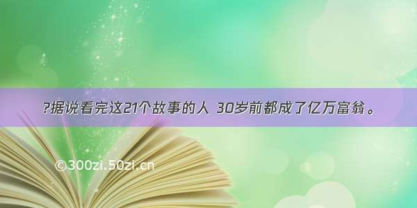 ?据说看完这21个故事的人 30岁前都成了亿万富翁。