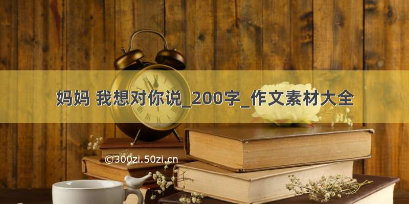 妈妈 我想对你说_200字_作文素材大全