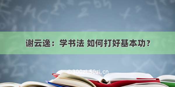 谢云逸：学书法 如何打好基本功？