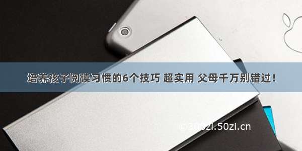 培养孩子阅读习惯的6个技巧 超实用 父母千万别错过！