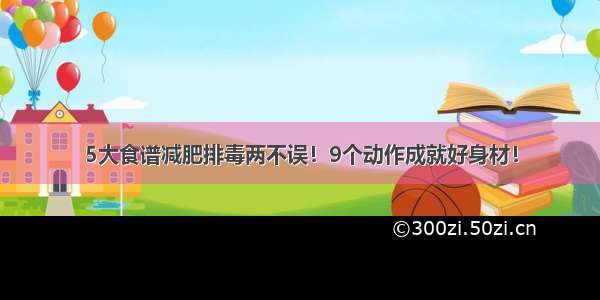 5大食谱减肥排毒两不误！9个动作成就好身材！