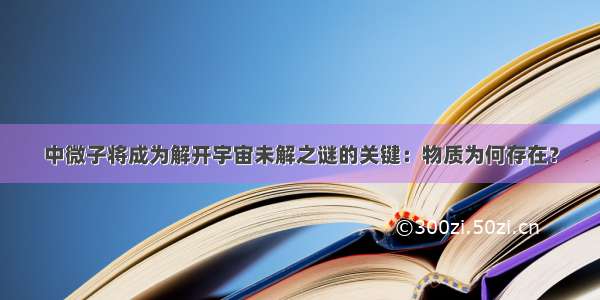 中微子将成为解开宇宙未解之谜的关键：物质为何存在？