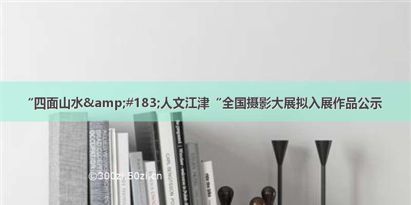 “四面山水&#183;人文江津“全国摄影大展拟入展作品公示