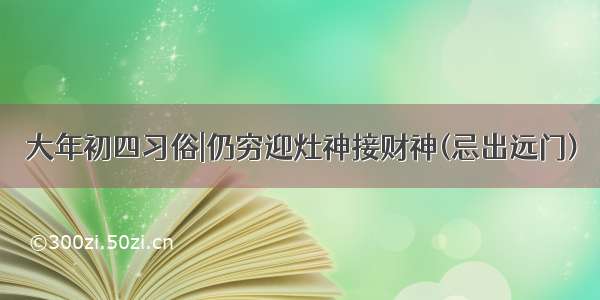 大年初四习俗|仍穷迎灶神接财神(忌出远门)