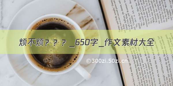 烦不烦？？？_650字_作文素材大全