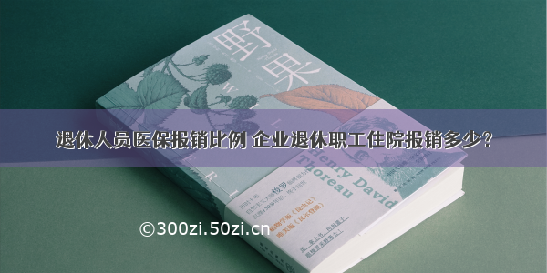 退休人员医保报销比例 企业退休职工住院报销多少？