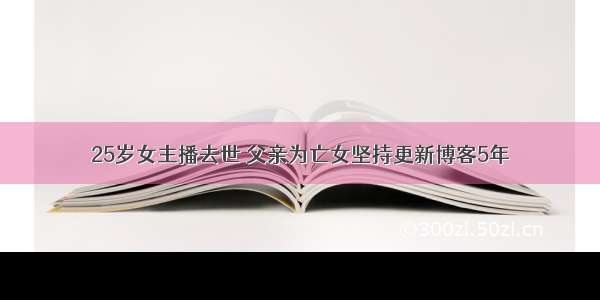 25岁女主播去世 父亲为亡女坚持更新博客5年