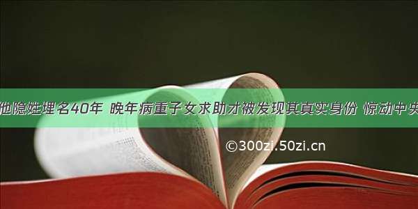 他隐姓埋名40年 晚年病重子女求助才被发现其真实身份 惊动中央