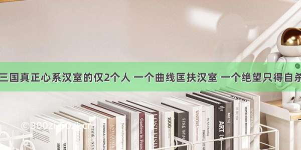 三国真正心系汉室的仅2个人 一个曲线匡扶汉室 一个绝望只得自杀