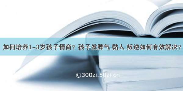 如何培养1-3岁孩子情商？孩子发脾气 黏人 叛逆如何有效解决？