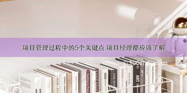 项目管理过程中的5个关键点 项目经理都应该了解