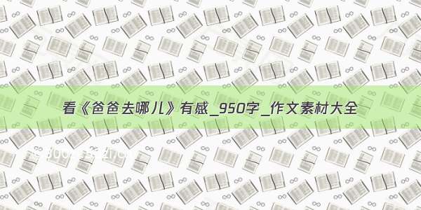 看《爸爸去哪儿》有感_950字_作文素材大全