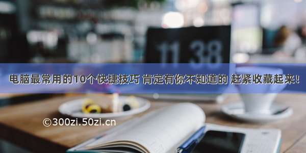 电脑最常用的10个快捷技巧 肯定有你不知道的 赶紧收藏起来！