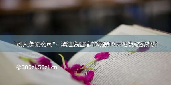 “别人家的公司”：滨江集团春节放假19天还发旅游津贴