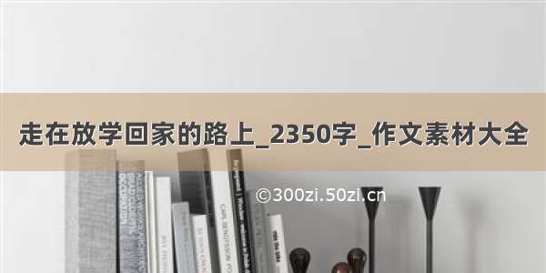 走在放学回家的路上_2350字_作文素材大全