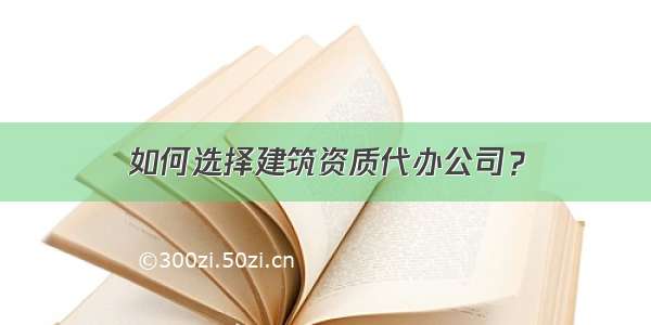 如何选择建筑资质代办公司？