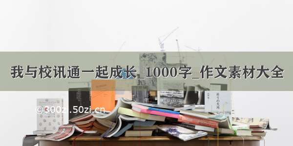 我与校讯通一起成长_1000字_作文素材大全