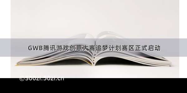 GWB腾讯游戏创意大赛追梦计划赛区正式启动