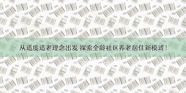 从适度适老理念出发 探索全龄社区养老居住新模式！