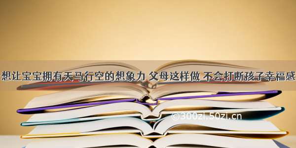 想让宝宝拥有天马行空的想象力 父母这样做 不会打断孩子幸福感