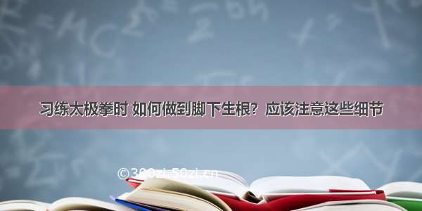 习练太极拳时 如何做到脚下生根？应该注意这些细节