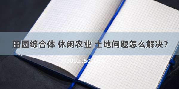 田园综合体 休闲农业 土地问题怎么解决？