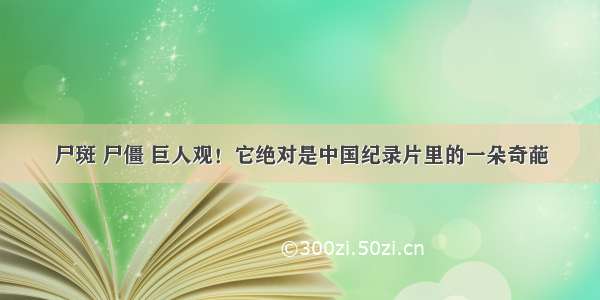 尸斑 尸僵 巨人观！它绝对是中国纪录片里的一朵奇葩