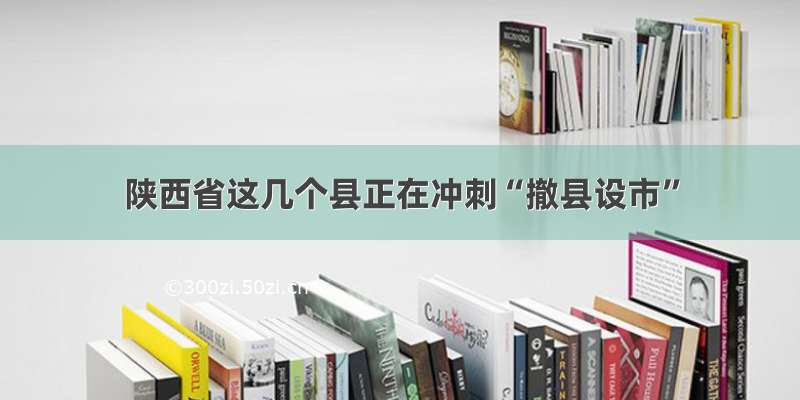 陕西省这几个县正在冲刺“撤县设市”