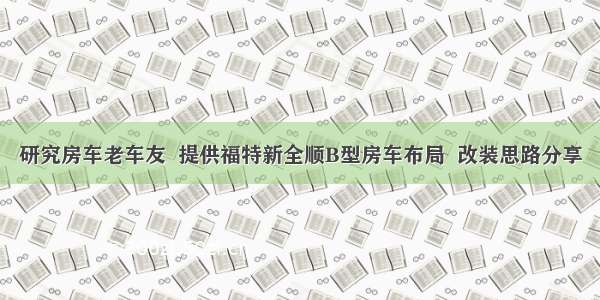 研究房车老车友  提供福特新全顺B型房车布局  改装思路分享