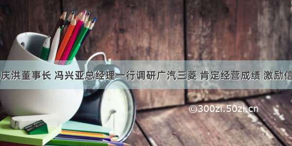 曾庆洪董事长 冯兴亚总经理一行调研广汽三菱 肯定经营成绩 激励信心