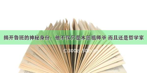 揭开鲁班的神秘身份：他不仅只是木匠祖师爷 而且还是哲学家