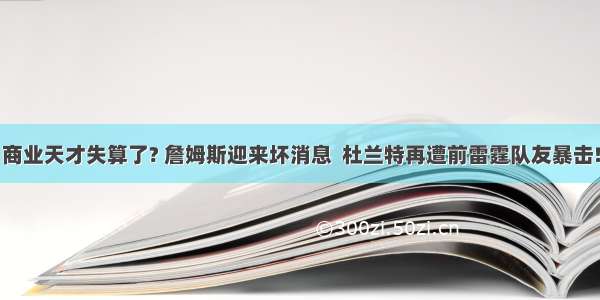 商业天才失算了? 詹姆斯迎来坏消息  杜兰特再遭前雷霆队友暴击!