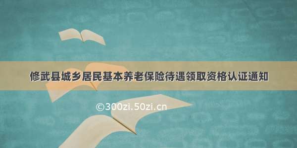 修武县城乡居民基本养老保险待遇领取资格认证通知