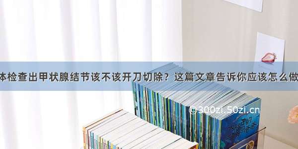 体检查出甲状腺结节该不该开刀切除？这篇文章告诉你应该怎么做！