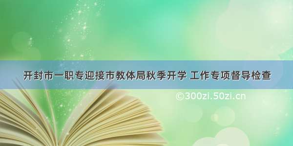 开封市一职专迎接市教体局秋季开学 工作专项督导检查