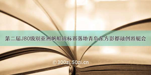 第二届J80级别亚洲帆船锦标赛落地青岛东方影都融创游艇会